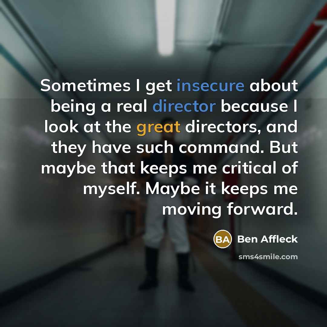 “Sometimes I get insecure about being a real director because I look at the great directors, and they have such command. But maybe that keeps me critical of myself. Maybe it keeps me moving forward.” quote by Ben Affleck