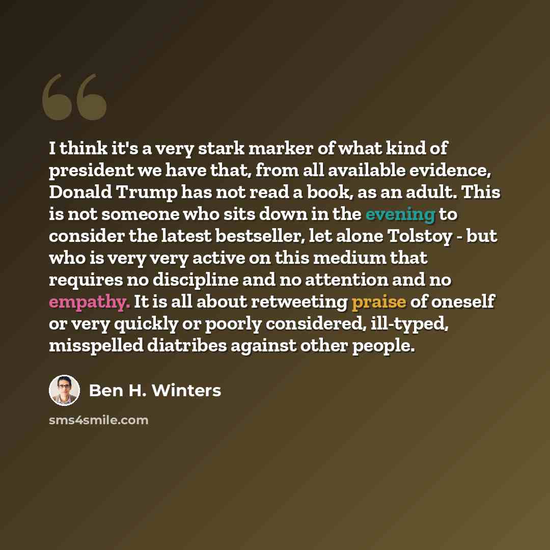 “I think it's a very stark marker of what kind of president we have that, from all available evidence, Donald Trump has not read a book, as an adult. This is not someone who sits down in the evening to consider the latest bestseller, let alone Tolstoy - but who is very very active on this medium…” quote by Ben H. Winters