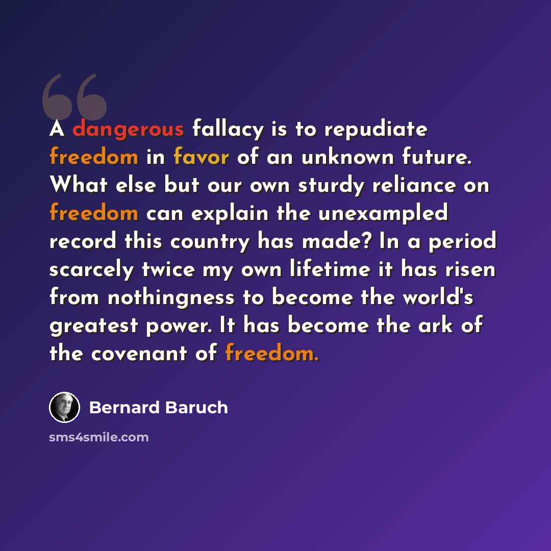 “A dangerous fallacy is to repudiate freedom in favor of an unknown future. What else but our own sturdy reliance on freedom can explain the unexampled record this country has made? In a period scarcely twice my own lifetime it has risen from nothingness to become the world's greatest power. It has…” quote by Bernard Baruch