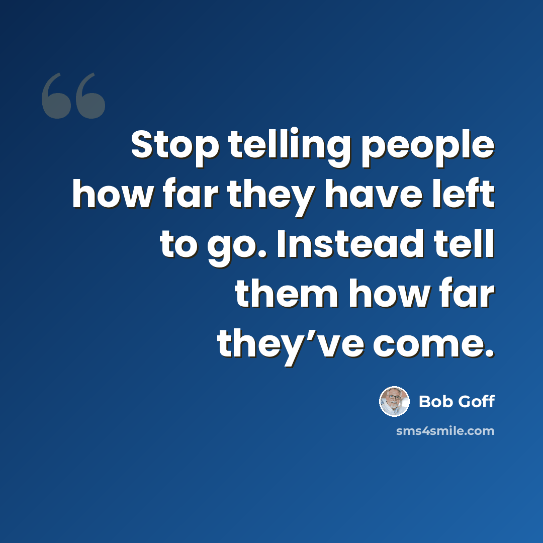 “Stop telling people how far they have left to go. Instead tell them how far they’ve come.” quote by Bob Goff