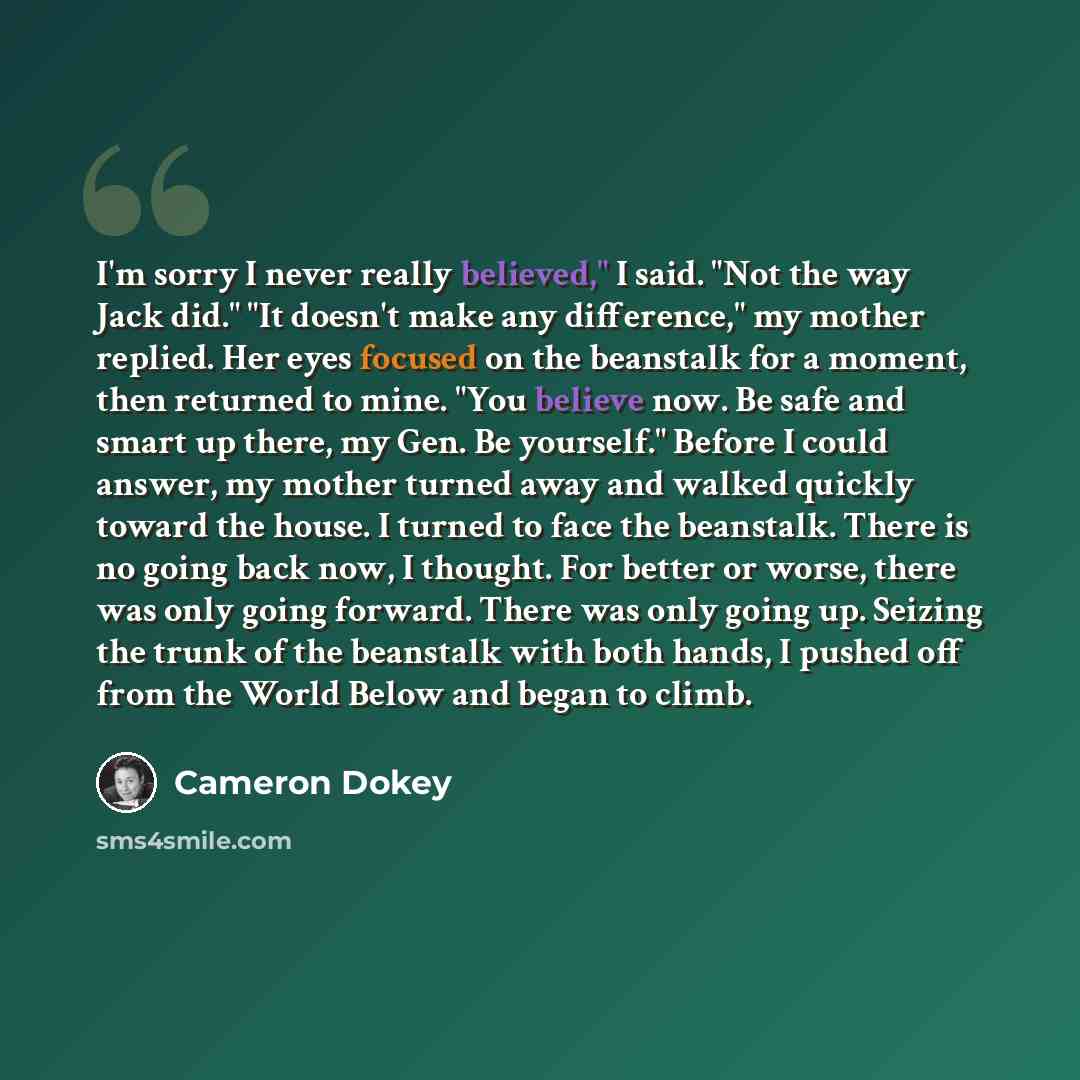 “I'm sorry I never really believed," I said. "Not the way Jack did." "It doesn't make any difference," my mother replied. Her eyes focused on the beanstalk for a moment, then returned to mine. "You believe now. Be safe and smart up there, my Gen. Be yourself." Before I could answer, my mother…” quote by Cameron Dokey