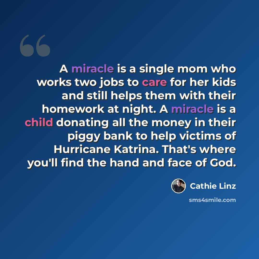 “A miracle is a single mom who works two jobs to care for her kids and still helps them with their homework at night. A miracle is a child donating all the money in their piggy bank to help victims of Hurricane Katrina. That's where you'll find the hand and face of God.” quote by Cathie Linz