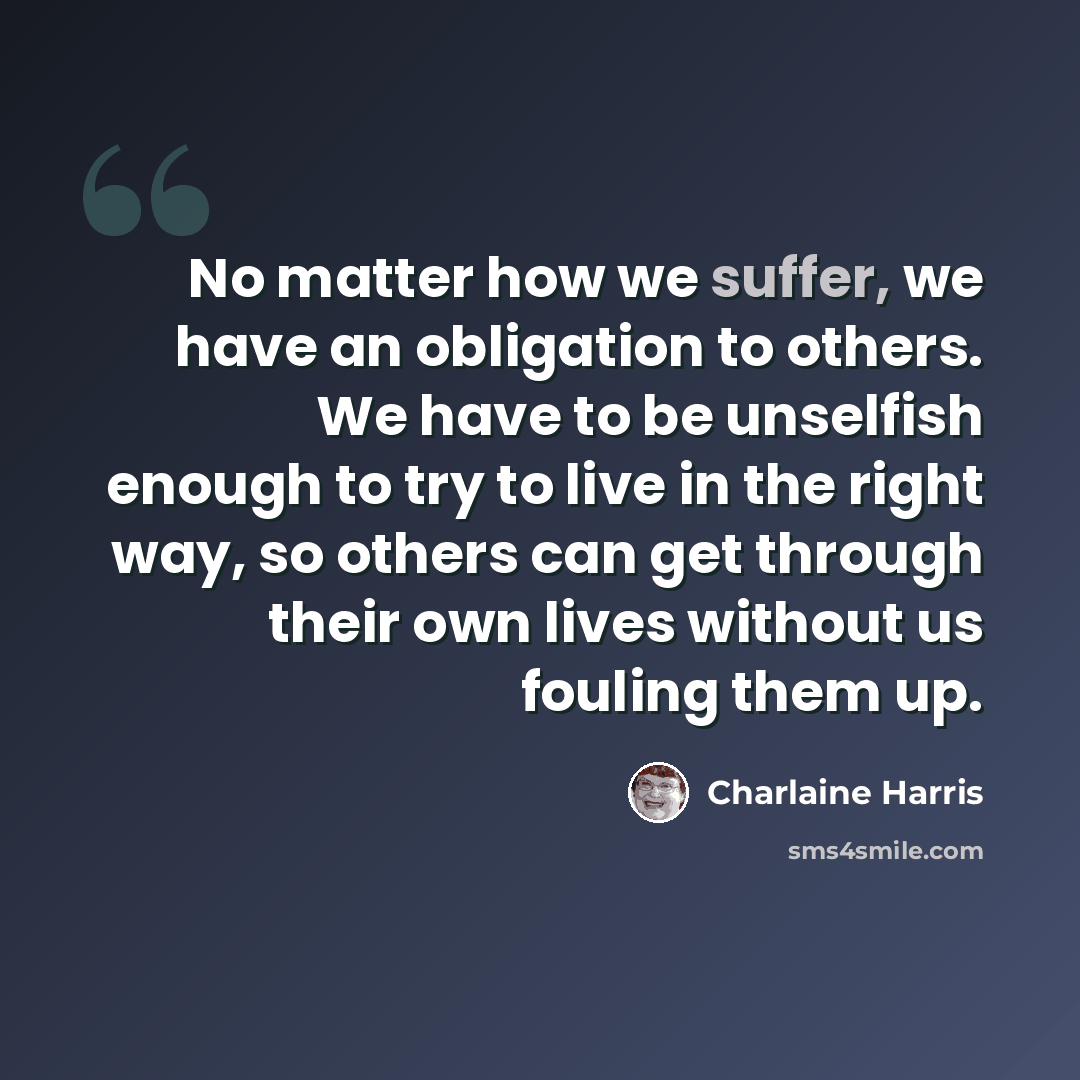 “No matter how we suffer, we have an obligation to others. We have to be unselfish enough to try to live in the right way, so others can get through their own lives without us fouling them up.” quote by Charlaine Harris