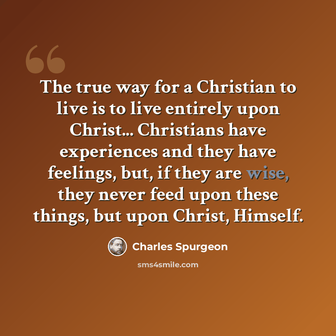 “The true way for a Christian to live is to live entirely upon Christ... Christians have experiences and they have feelings, but, if they are wise, they never feed upon these things, but upon Christ, Himself.” quote by Charles Spurgeon