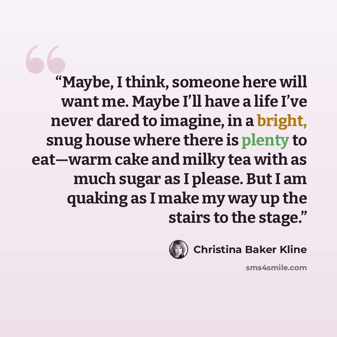 “Maybe, I think, someone here will want me. Maybe I’ll have a life I’ve never dared to imagine, in a bright, snug house where there is plenty to eat—warm cake and milky tea with as much sugar as I please. But I am quaking as I make my way up the stairs to the stage.” quote by Christina Baker Kline