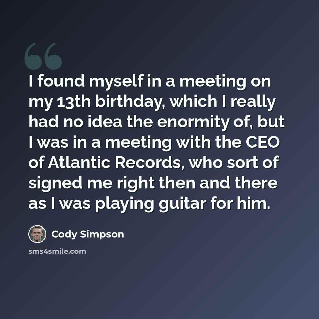 “I found myself in a meeting on my 13th birthday, which I really had no idea the enormity of, but I was in a meeting with the CEO of Atlantic Records, who sort of signed me right then and there as I was playing guitar for him.” quote by Cody Simpson