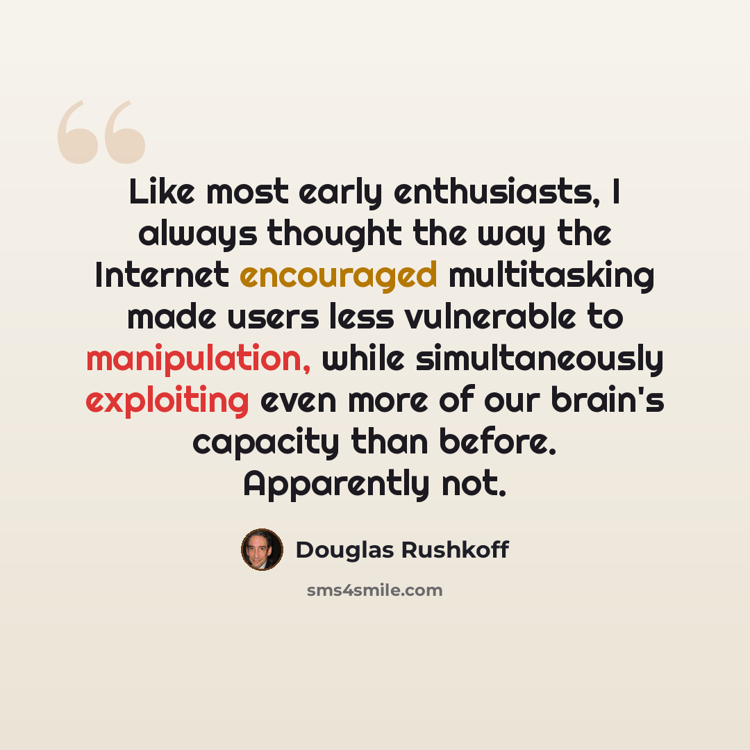 “Like most early enthusiasts, I always thought the way the Internet encouraged multitasking made users less vulnerable to manipulation, while simultaneously exploiting even more of our brain's capacity than before. Apparently not.” quote by Douglas Rushkoff