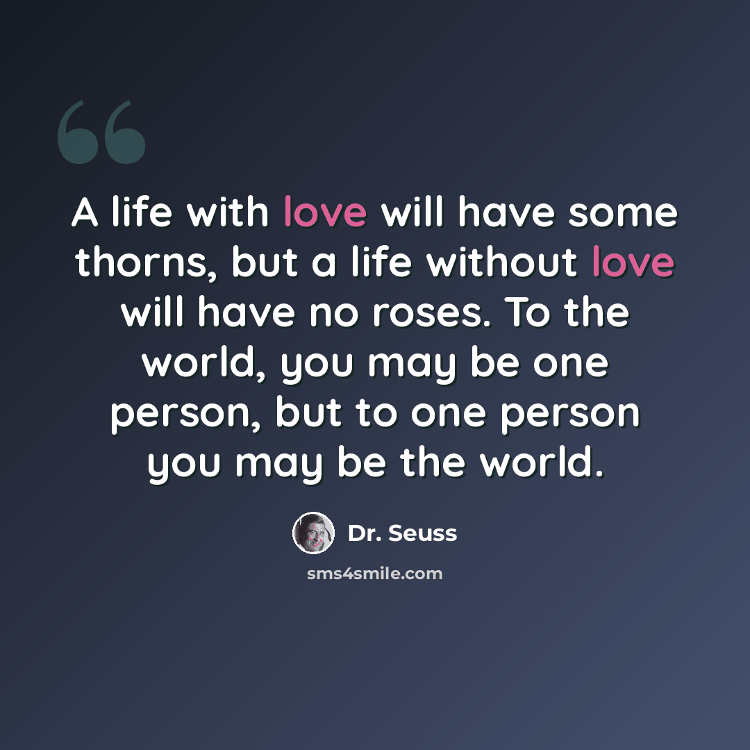 “A life with love will have some thorns, but a life without love will have no roses. To the world, you may be one person, but to one person you may be the world.” quote by Dr. Seuss