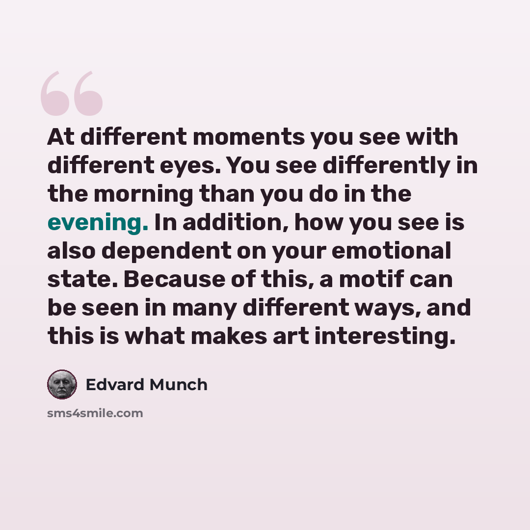 “At different moments you see with different eyes. You see differently in the morning than you do in the evening. In addition, how you see is also dependent on your emotional state. Because of this, a motif can be seen in many different ways, and this is what makes art interesting.” quote by Edvard Munch