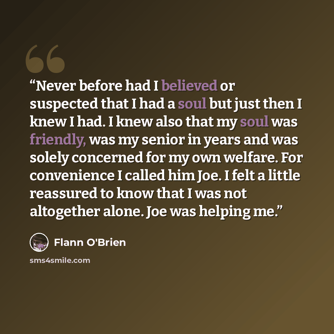 “Never before had I believed or suspected that I had a soul but just then I knew I had. I knew also that my soul was friendly, was my senior in years and was solely concerned for my own welfare. For convenience I called him Joe. I felt a little reassured to know that I was not altogether alone. Joe…” quote by Flann O'Brien
