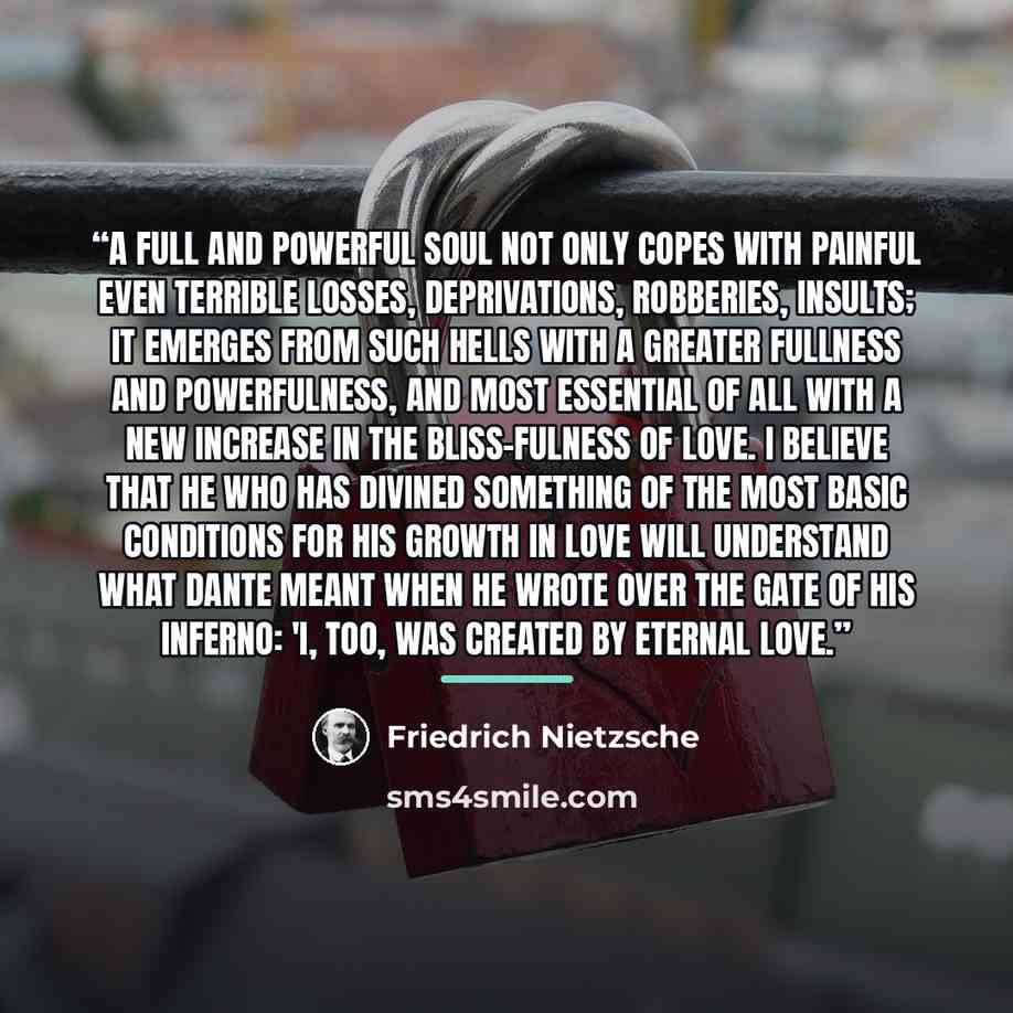 “A full and powerful soul not only copes with painful even terrible losses, deprivations, robberies, insults; it emerges from such hells with a greater fullness and powerfulness, and most essential of all with a new increase in the bliss-Fulness of love. I believe that he who has divined something…” quote by Friedrich Nietzsche
