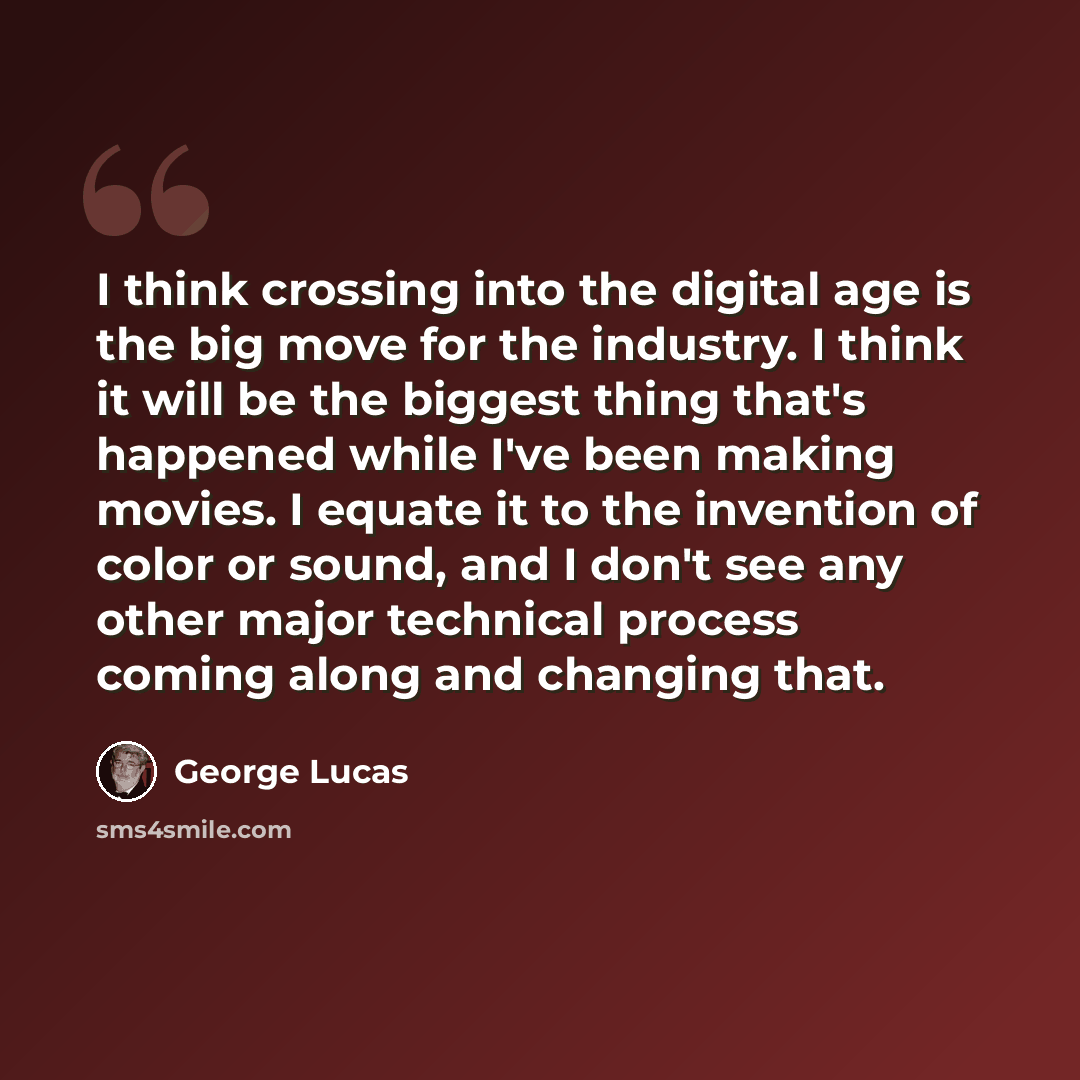 “I think crossing into the digital age is the big move for the industry. I think it will be the biggest thing that's happened while I've been making movies. I equate it to the invention of color or sound, and I don't see any other major technical process coming along and changing that.” quote by George Lucas