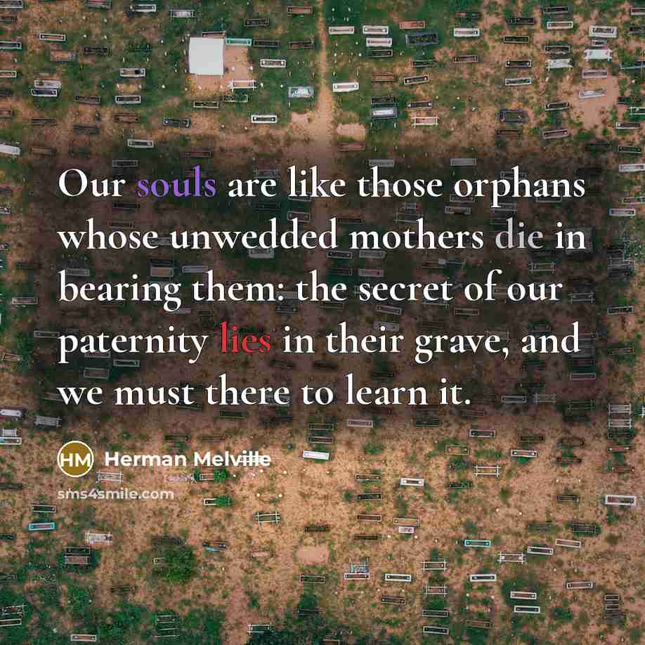 “Our souls are like those orphans whose unwedded mothers die in bearing them: the secret of our paternity lies in their grave, and we must there to learn it.” quote by Herman Melville