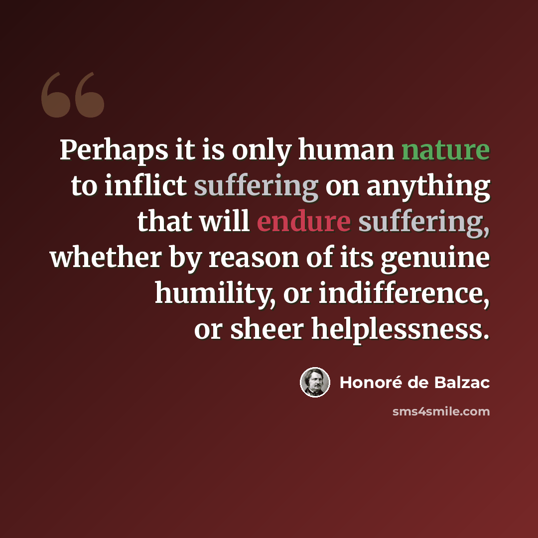 “Perhaps it is only human nature to inflict suffering on anything that will endure suffering, whether by reason of its genuine humility, or indifference, or sheer helplessness.” quote by Honore de Balzac