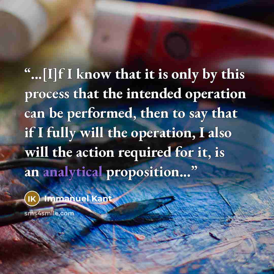 “...[I]f I know that it is only by this process that the intended operation can be performed, then to say that if I fully will the operation, I also will the action required for it, is an analytical proposition...” quote by Immanuel Kant