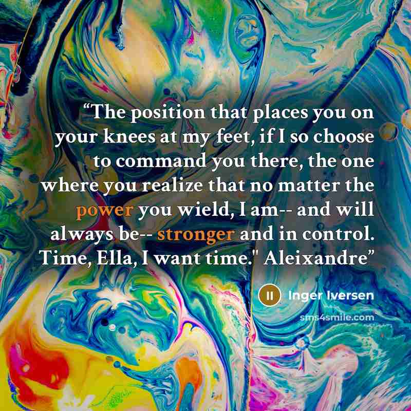 “The position that places you on your knees at my feet, if I so choose to command you there, the one where you realize that no matter the power you wield, I am-- and will always be-- stronger and in control. Time, Ella, I want time." Aleixandre” quote by Inger Iversen