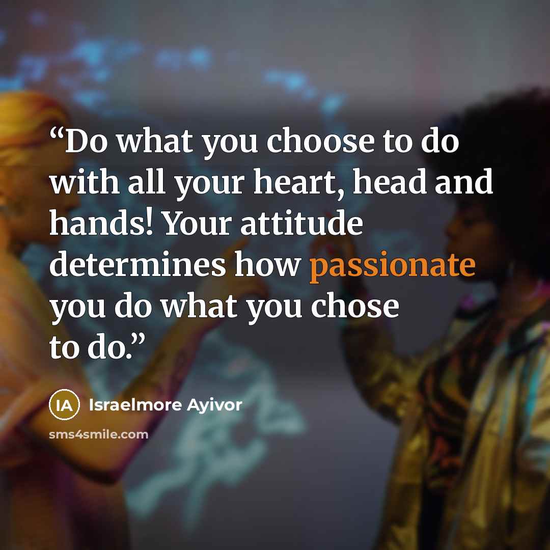 “Do what you choose to do with all your heart, head and hands! Your attitude determines how passionate you do what you chose to do.” quote by Israelmore Ayivor