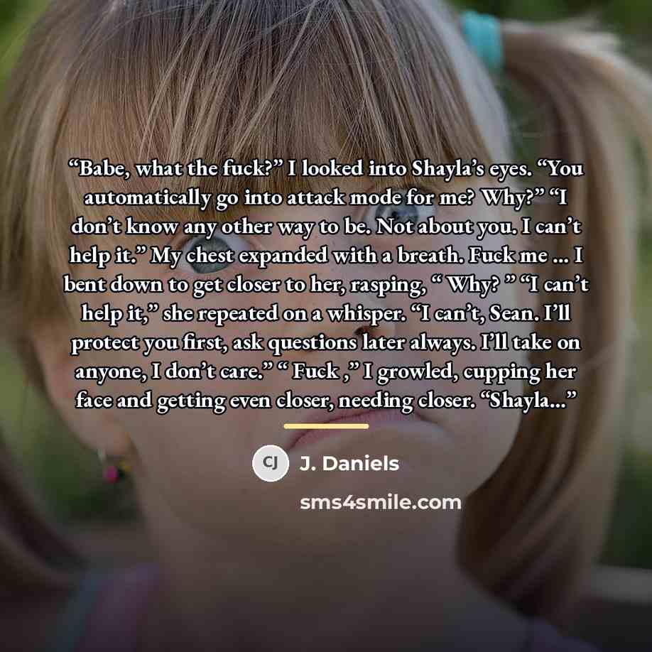 “Babe, what the fuck?” I looked into Shayla’s eyes. “You automatically go into attack mode for me? Why?” “I don’t know any other way to be. Not about you. I can’t help it.” My chest expanded with a breath. Fuck me … I bent down to get closer to her, rasping, “ Why? ” “I can’t help it,” she repeated…” quote by J. Daniels