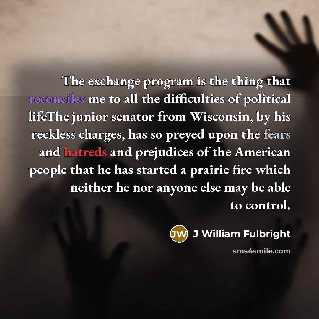 “The exchange program is the thing that reconciles me to all the difficulties of political lifeThe junior senator from Wisconsin, by his reckless charges, has so preyed upon the fears and hatreds and prejudices of the American people that he has started a prairie fire which neither he nor anyone…” quote by J William Fulbright