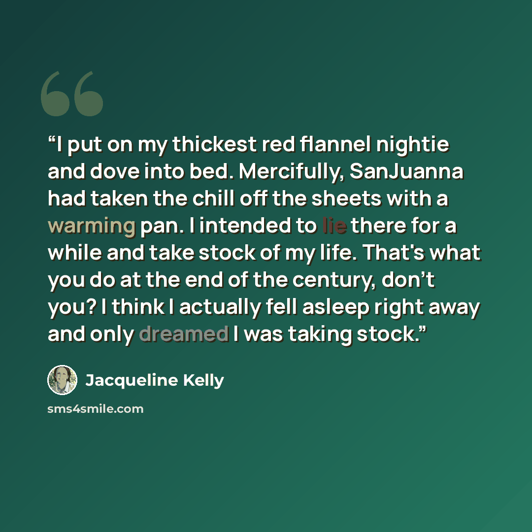 “I put on my thickest red flannel nightie and dove into bed. Mercifully, SanJuanna had taken the chill off the sheets with a warming pan. I intended to lie there for a while and take stock of my life. That's what you do at the end of the century, don't you? I think I actually fell asleep right away…” quote by Jacqueline Kelly