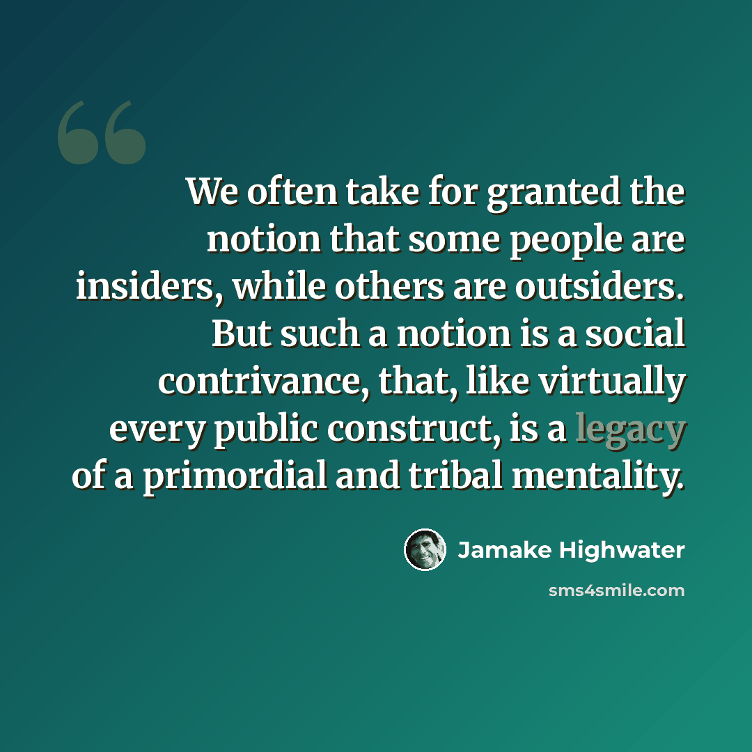 “We often take for granted the notion that some people are insiders, while others are outsiders. But such a notion is a social contrivance, that, like virtually every public construct, is a legacy of a primordial and tribal mentality.” quote by Jamake Highwater