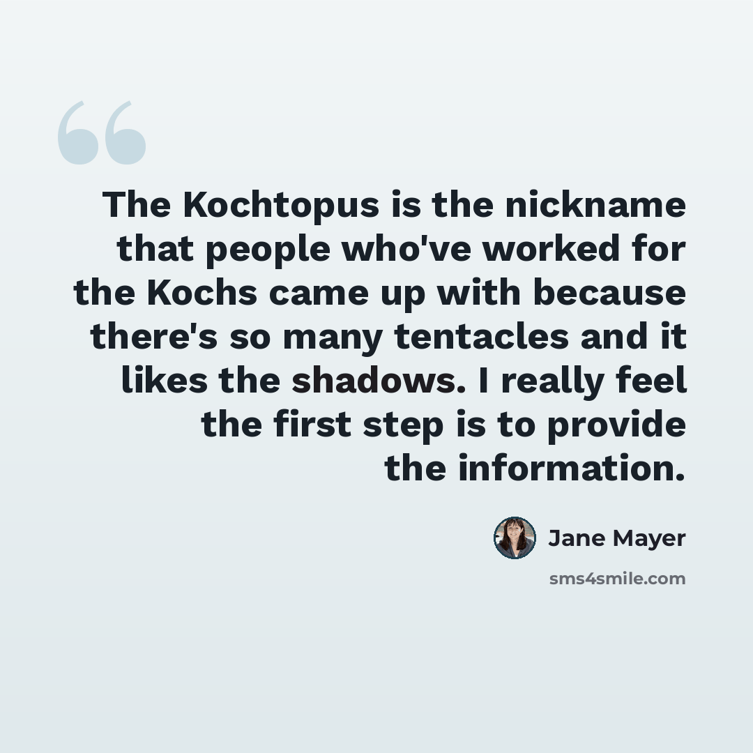 “The Kochtopus is the nickname that people who've worked for the Kochs came up with because there's so many tentacles and it likes the shadows. I really feel the first step is to provide the information.” quote by Jane Mayer
