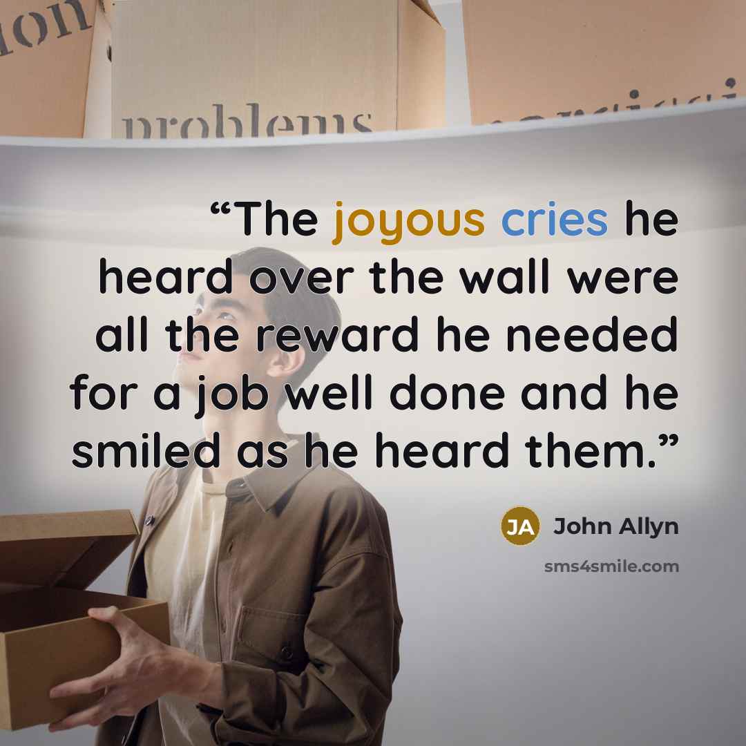 “The joyous cries he heard over the wall were all the reward he needed for a job well done and he smiled as he heard them.” quote by John Allyn