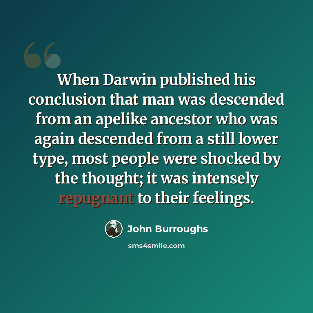 “When Darwin published his conclusion that man was descended from an apelike ancestor who was again descended from a still lower type, most people were shocked by the thought; it was intensely repugnant to their feelings.” quote by John Burroughs