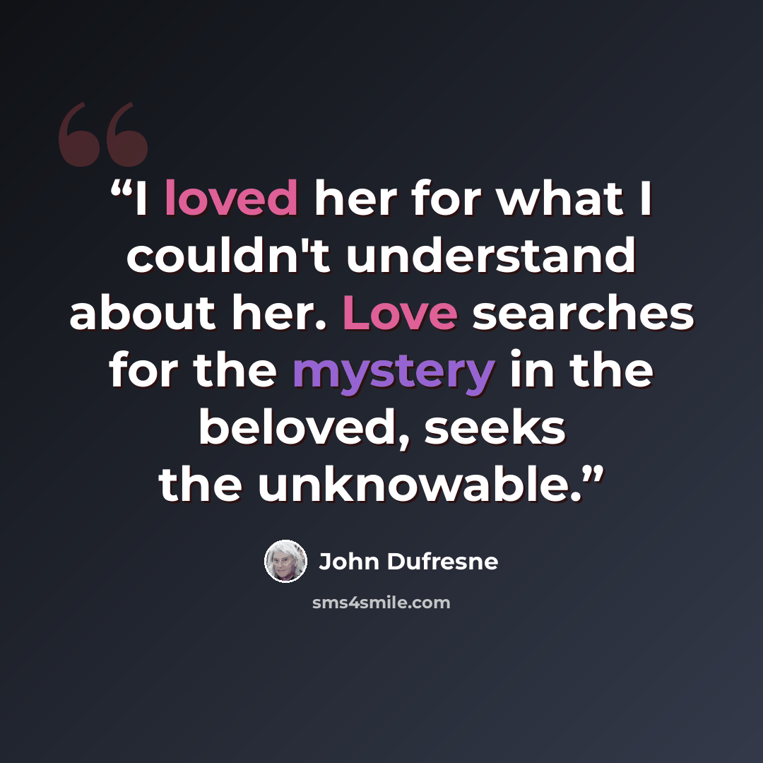 “I loved her for what I couldn't understand about her. Love searches for the mystery in the beloved, seeks the unknowable.” quote by John Dufresne