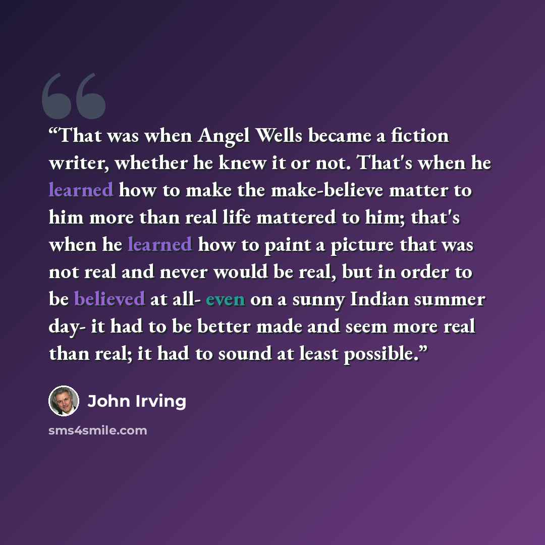 “That was when Angel Wells became a fiction writer, whether he knew it or not. That's when he learned how to make the make-believe matter to him more than real life mattered to him; that's when he learned how to paint a picture that was not real and never would be real, but in order to be believed…” quote by John Irving