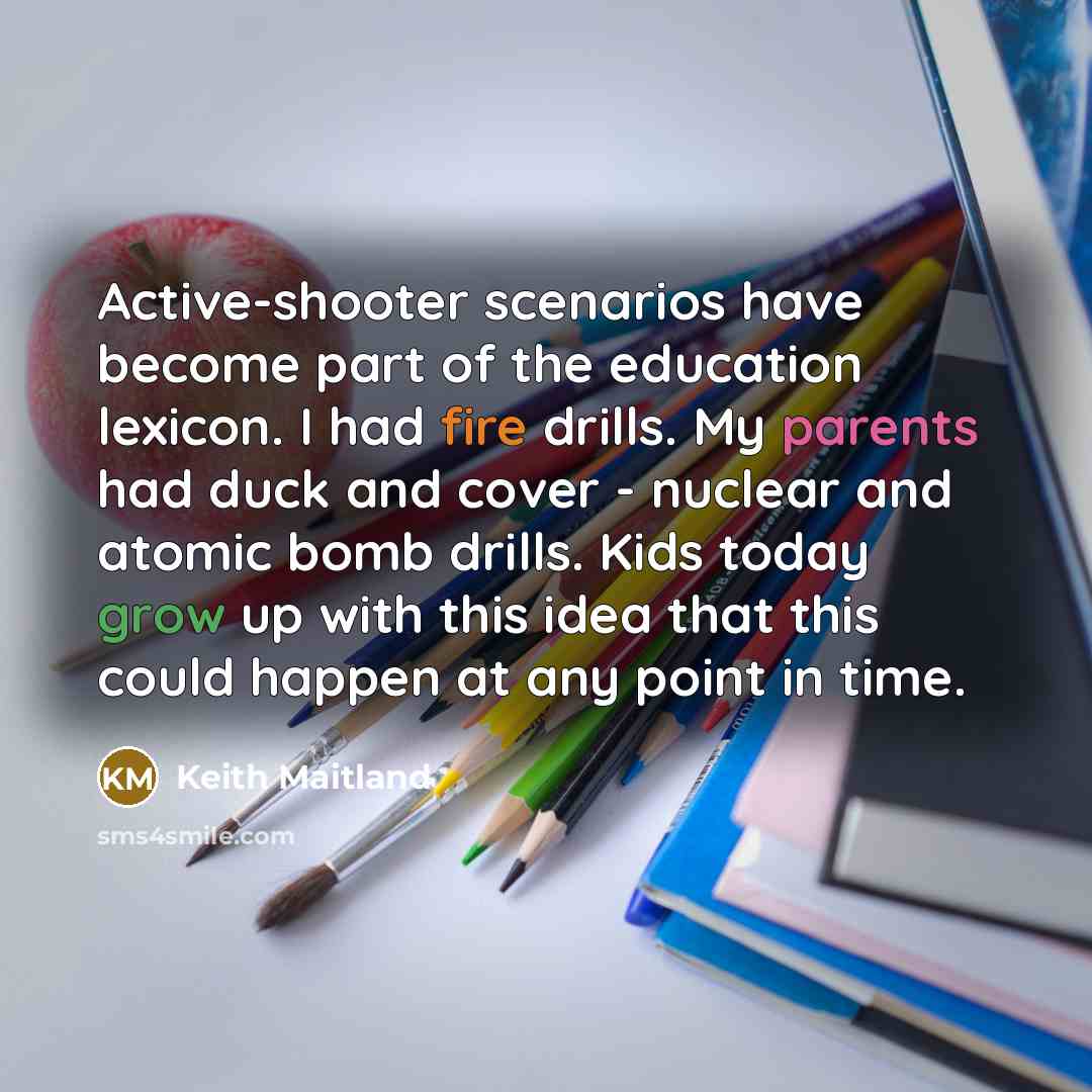 “Active-shooter scenarios have become part of the education lexicon. I had fire drills. My parents had duck and cover - nuclear and atomic bomb drills. Kids today grow up with this idea that this could happen at any point in time.” quote by Keith Maitland