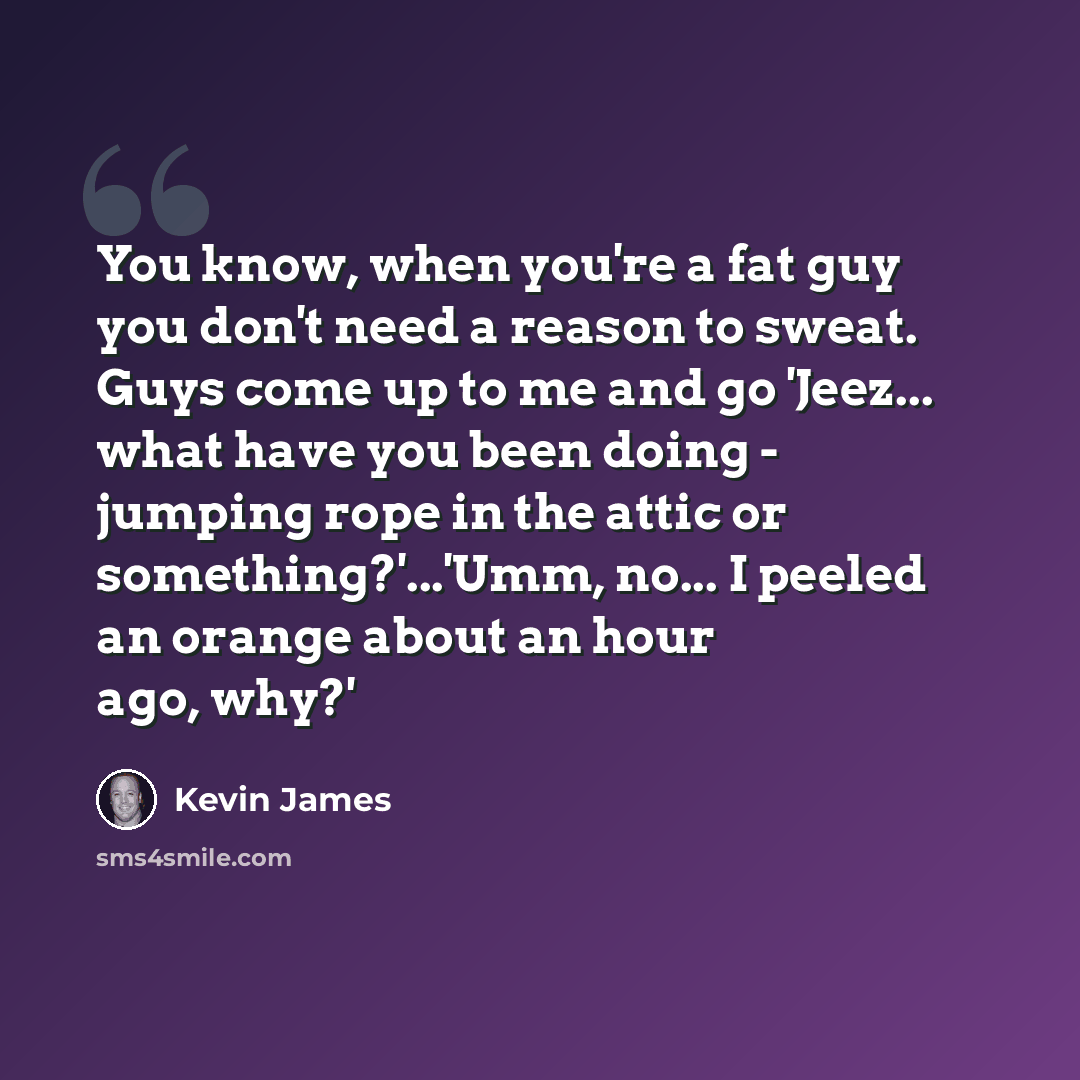 “You know, when you're a fat guy you don't need a reason to sweat. Guys come up to me and go 'Jeez... what have you been doing - jumping rope in the attic or something?'...'Umm, no... I peeled an orange about an hour ago, why?'” quote by Kevin James
