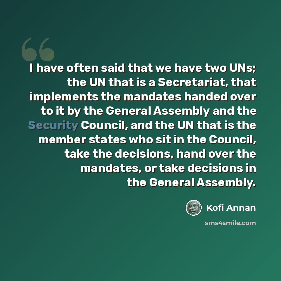 “I have often said that we have two UNs; the UN that is a Secretariat, that implements the mandates handed over to it by the General Assembly and the Security Council, and the UN that is the member states who sit in the Council, take the decisions, hand over the mandates, or take decisions in the…” quote by Kofi Annan