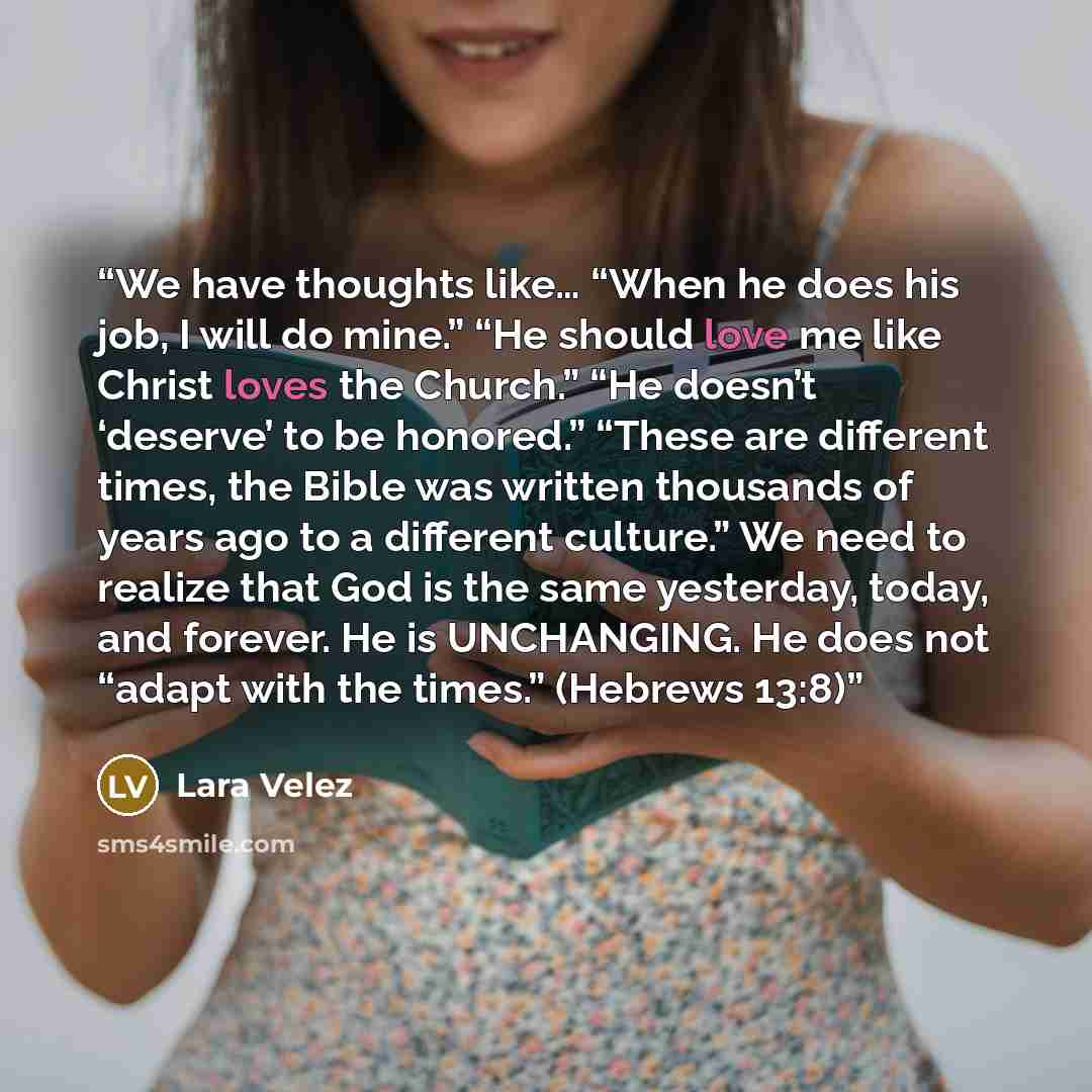 “We have thoughts like… “When he does his job, I will do mine.” “He should love me like Christ loves the Church.” “He doesn’t ‘deserve’ to be honored.” “These are different times, the Bible was written thousands of years ago to a different culture.” We need to realize that God is the same…” quote by Lara Velez