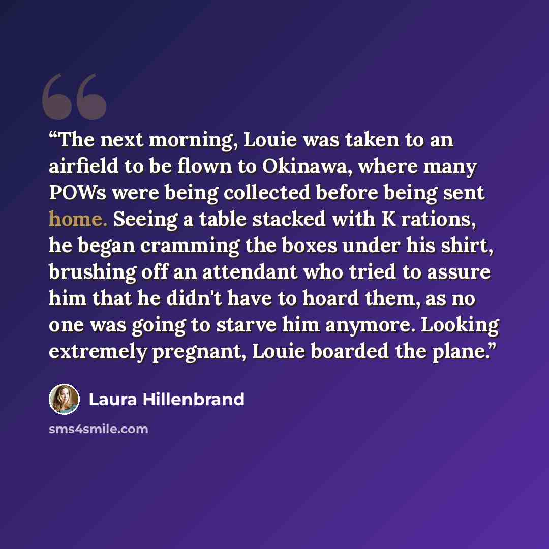 “The next morning, Louie was taken to an airfield to be flown to Okinawa, where many POWs were being collected before being sent home. Seeing a table stacked with K rations, he began cramming the boxes under his shirt, brushing off an attendant who tried to assure him that he didn't have to hoard…” quote by Laura Hillenbrand