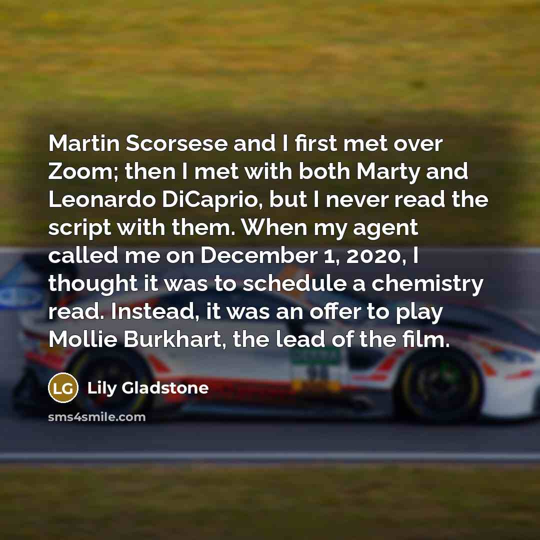 “Martin Scorsese and I first met over Zoom; then I met with both Marty and Leonardo DiCaprio, but I never read the script with them. When my agent called me on December 1, 2020, I thought it was to schedule a chemistry read. Instead, it was an offer to play Mollie Burkhart, the lead of the film.” quote by Lily Gladstone