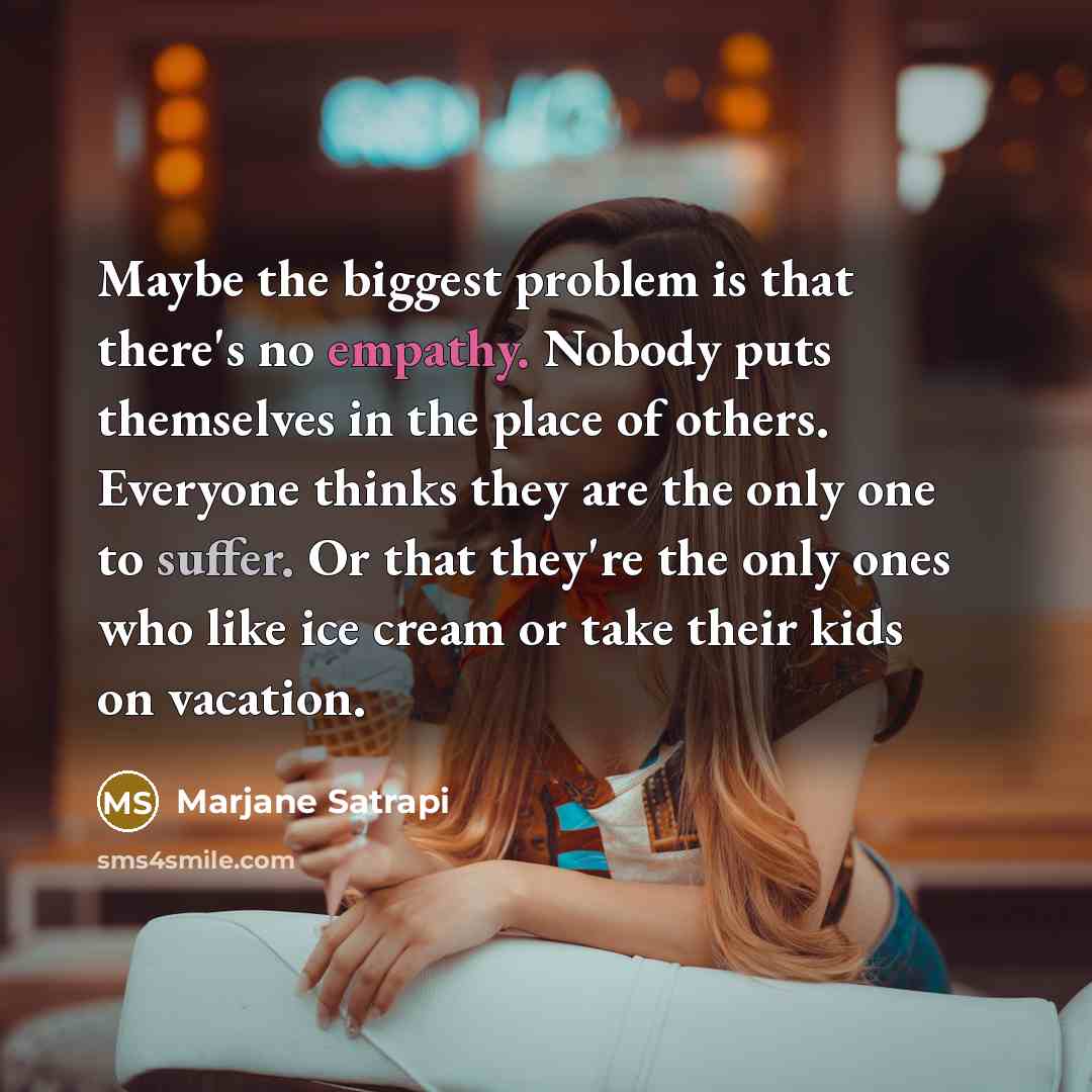 “Maybe the biggest problem is that there's no empathy. Nobody puts themselves in the place of others. Everyone thinks they are the only one to suffer. Or that they're the only ones who like ice cream or take their kids on vacation.” quote by Marjane Satrapi