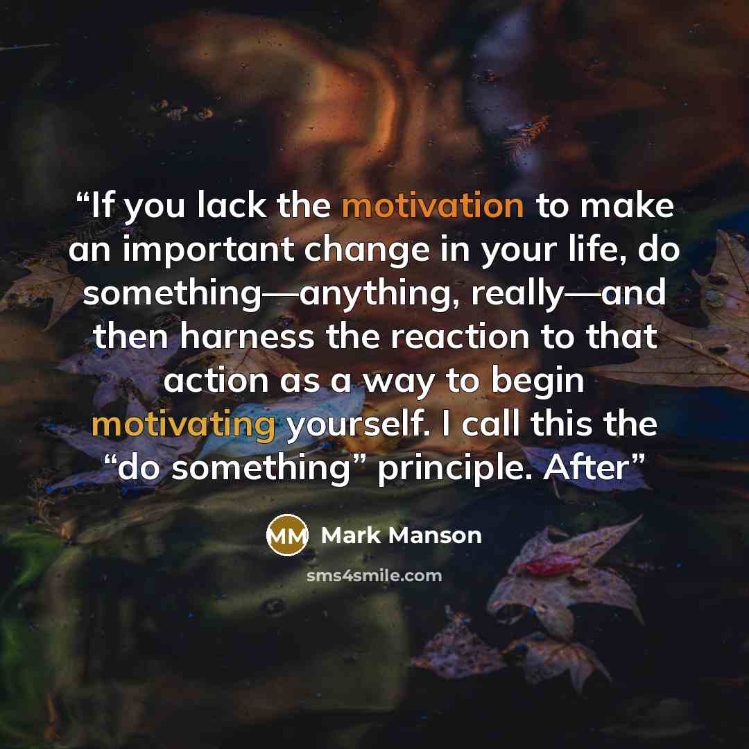 “If you lack the motivation to make an important change in your life, do something—anything, really—and then harness the reaction to that action as a way to begin motivating yourself. I call this the “do something” principle. After” quote by Mark Manson