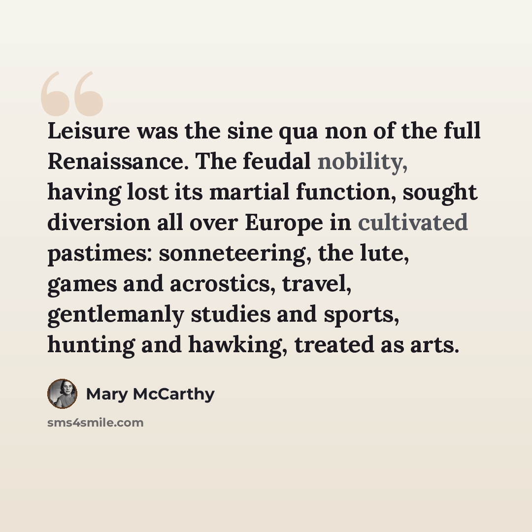 “Leisure was the sine qua non of the full Renaissance. The feudal nobility, having lost its martial function, sought diversion all over Europe in cultivated pastimes: sonneteering, the lute, games and acrostics, travel, gentlemanly studies and sports, hunting and hawking, treated as arts.” quote by Mary McCarthy