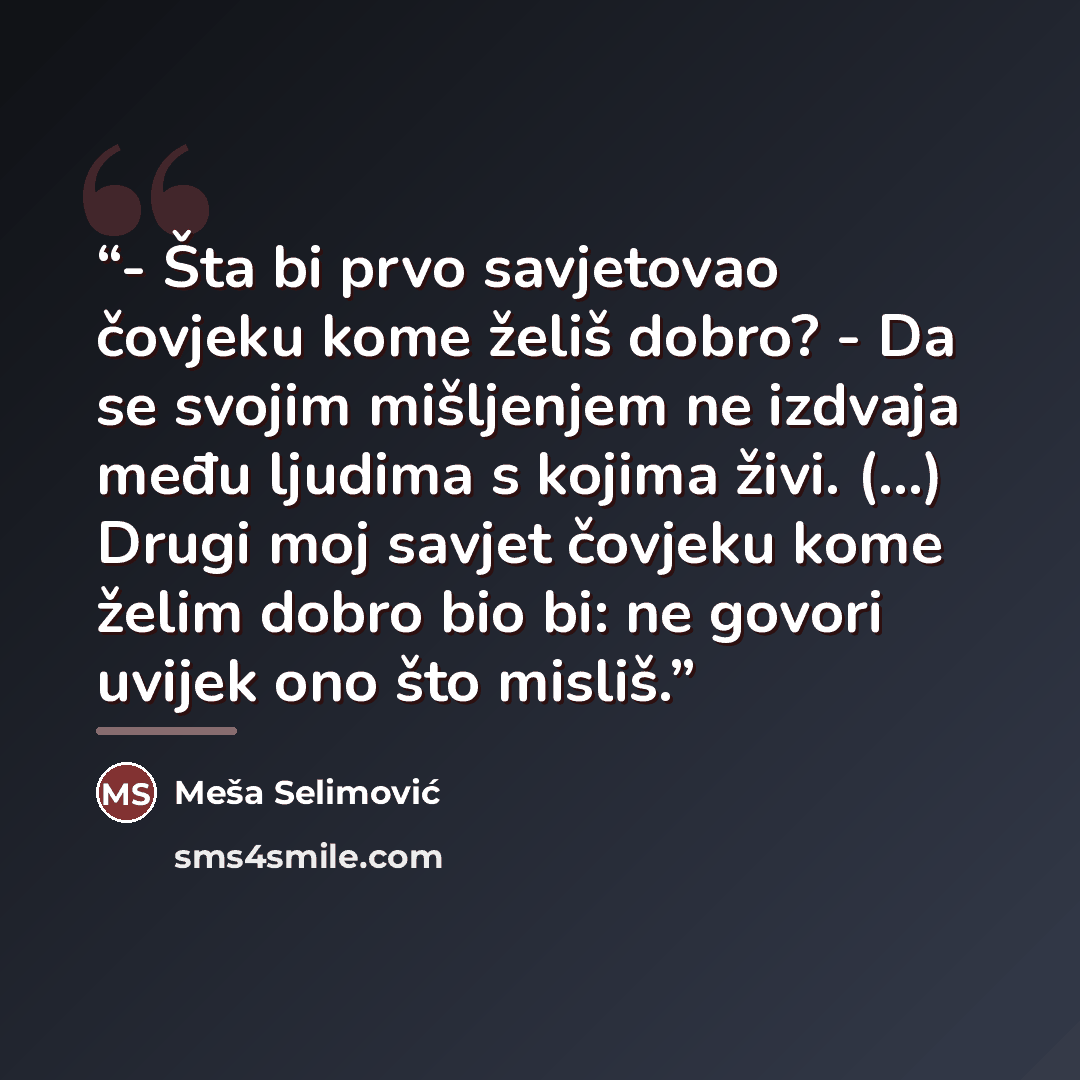 “- Šta bi prvo savjetovao čovjeku kome želiš dobro? - Da se svojim mišljenjem ne izdvaja među ljudima s kojima živi. (...) Drugi moj savjet čovjeku kome želim dobro bio bi: ne govori uvijek ono što misliš.” quote by Meša Selimović