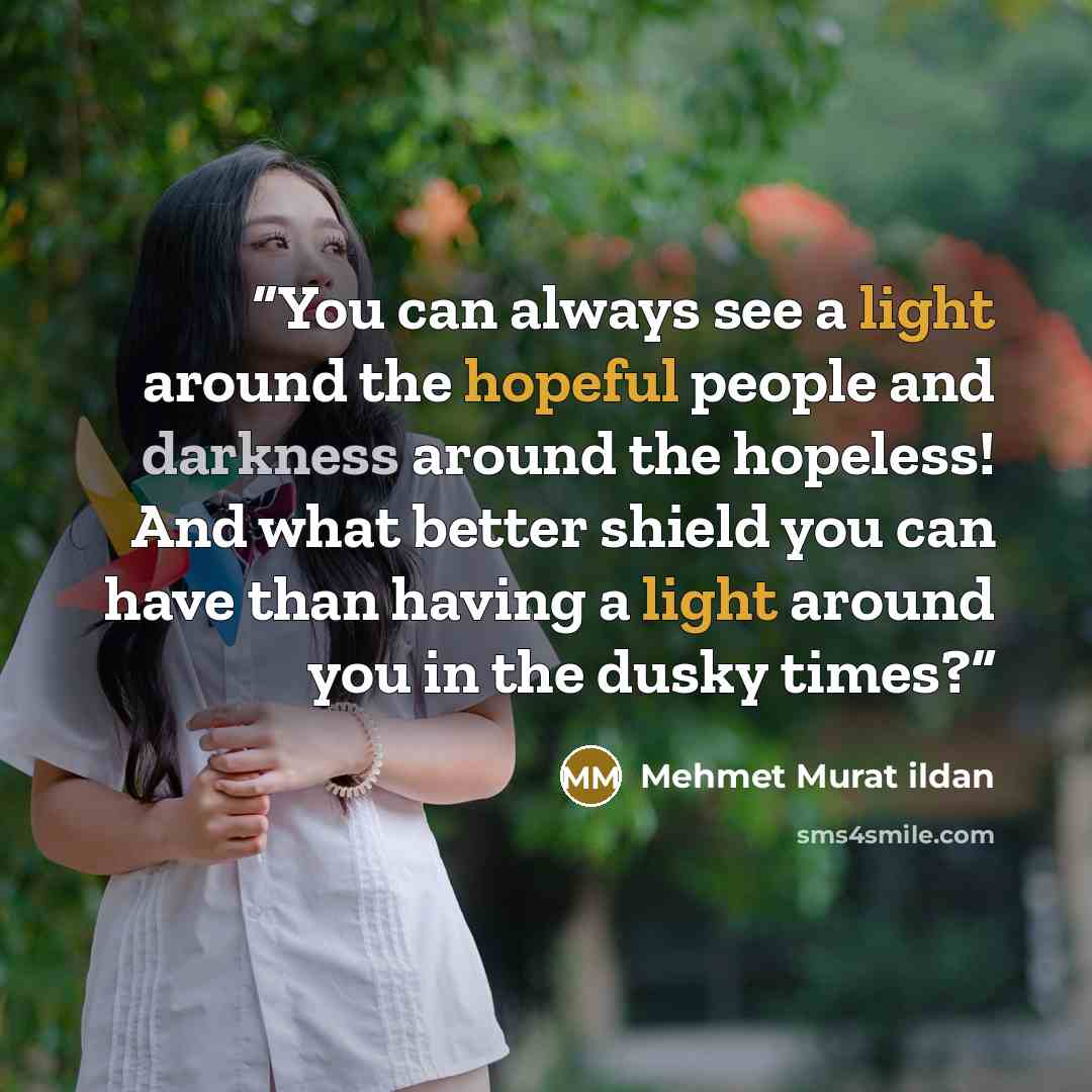 “You can always see a light around the hopeful people and darkness around the hopeless! And what better shield you can have than having a light around you in the dusky times?” quote by Mehmet Murat ildan