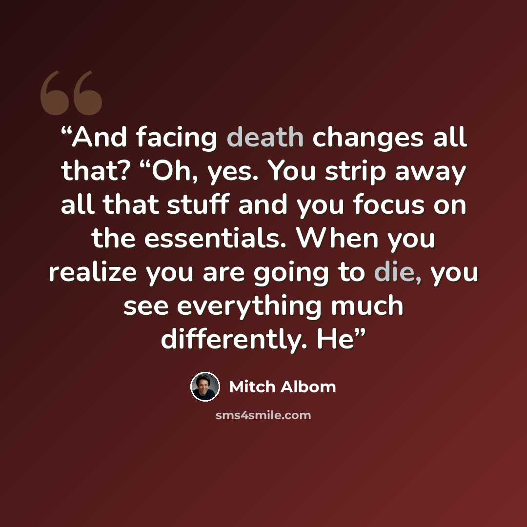 “And facing death changes all that? “Oh, yes. You strip away all that stuff and you focus on the essentials. When you realize you are going to die, you see everything much differently. He” quote by Mitch Albom