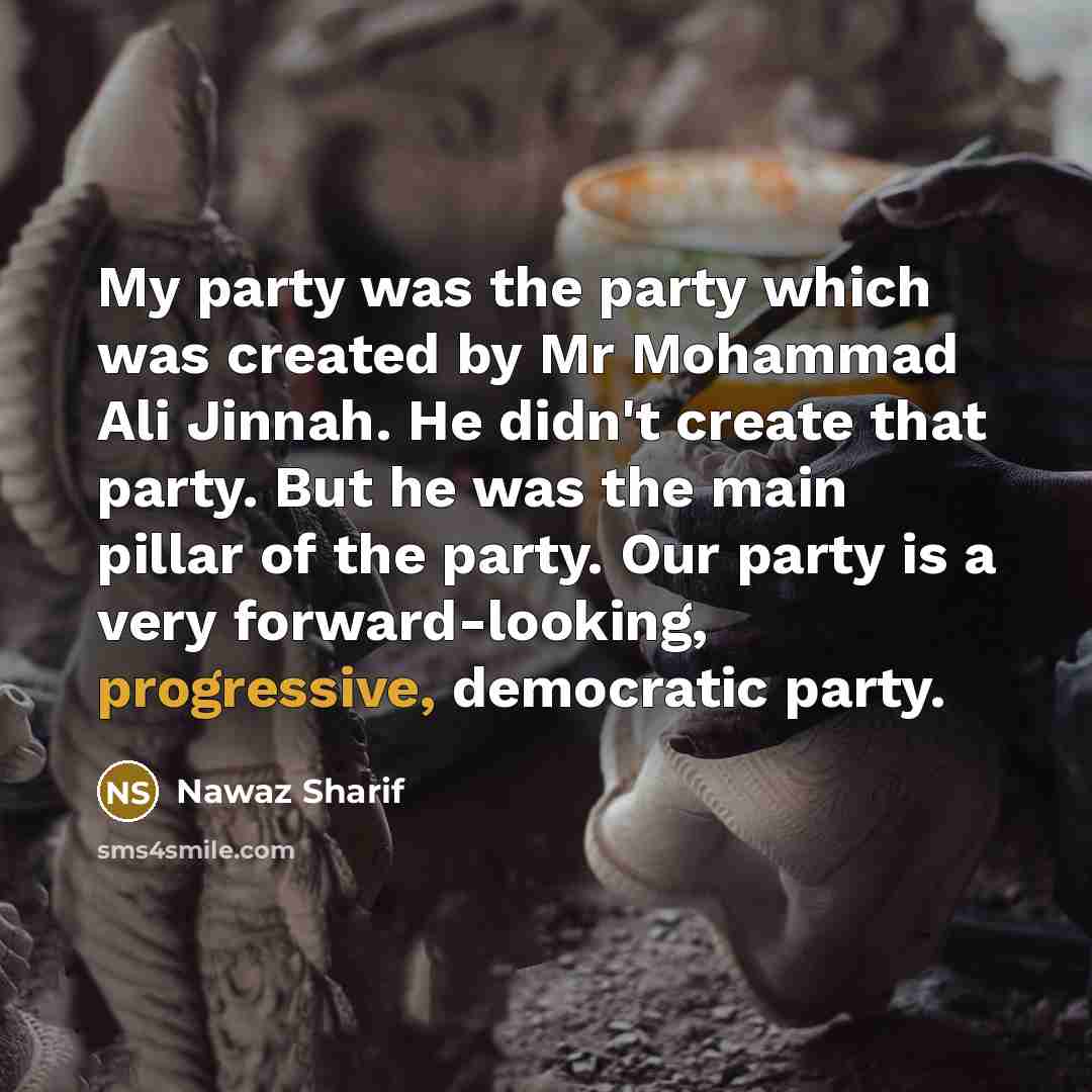 “My party was the party which was created by Mr Mohammad Ali Jinnah. He didn't create that party. But he was the main pillar of the party. Our party is a very forward-looking, progressive, democratic party.” quote by Nawaz Sharif
