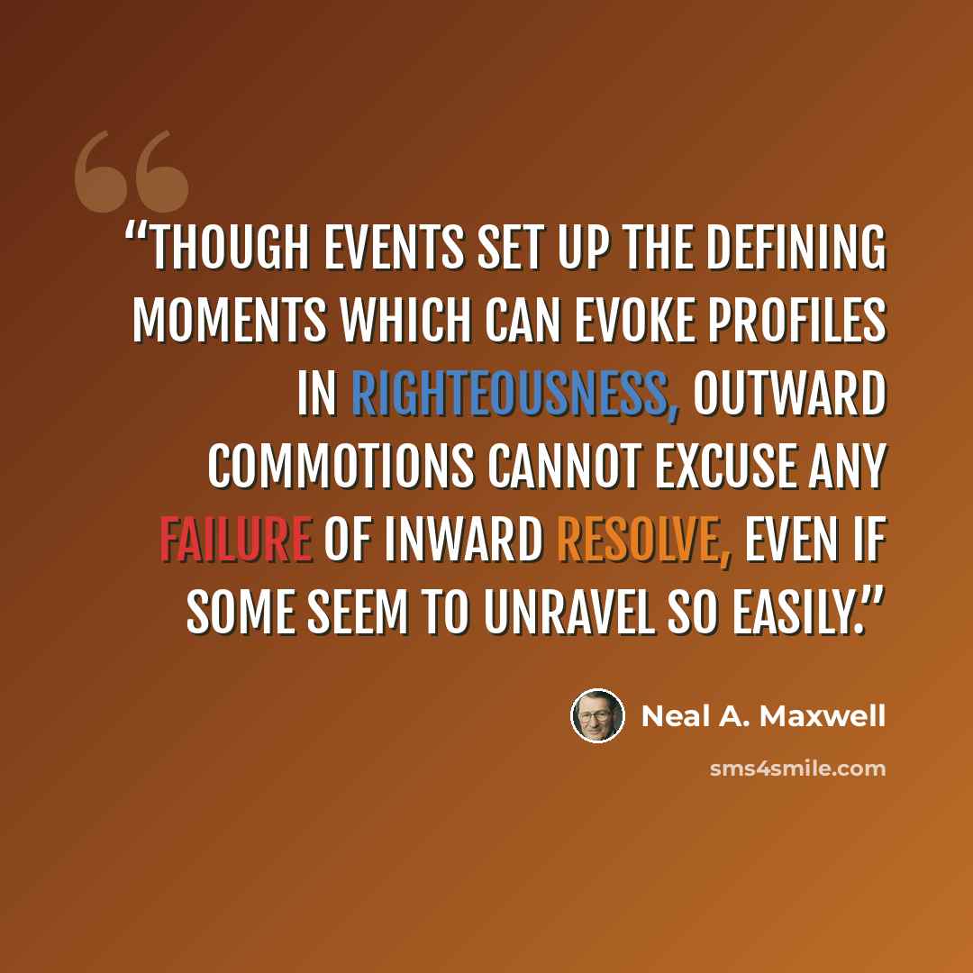 “Though events set up the defining moments which can evoke profiles in righteousness, outward commotions cannot excuse any failure of inward resolve, even if some seem to unravel so easily.” quote by Neal A. Maxwell