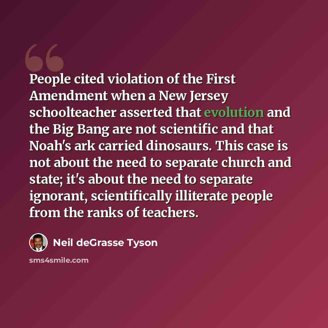 “People cited violation of the First Amendment when a New Jersey schoolteacher asserted that evolution and the Big Bang are not scientific and that Noah's ark carried dinosaurs. This case is not about the need to separate church and state; it's about the need to separate ignorant, scientifically…” quote by Neil deGrasse Tyson
