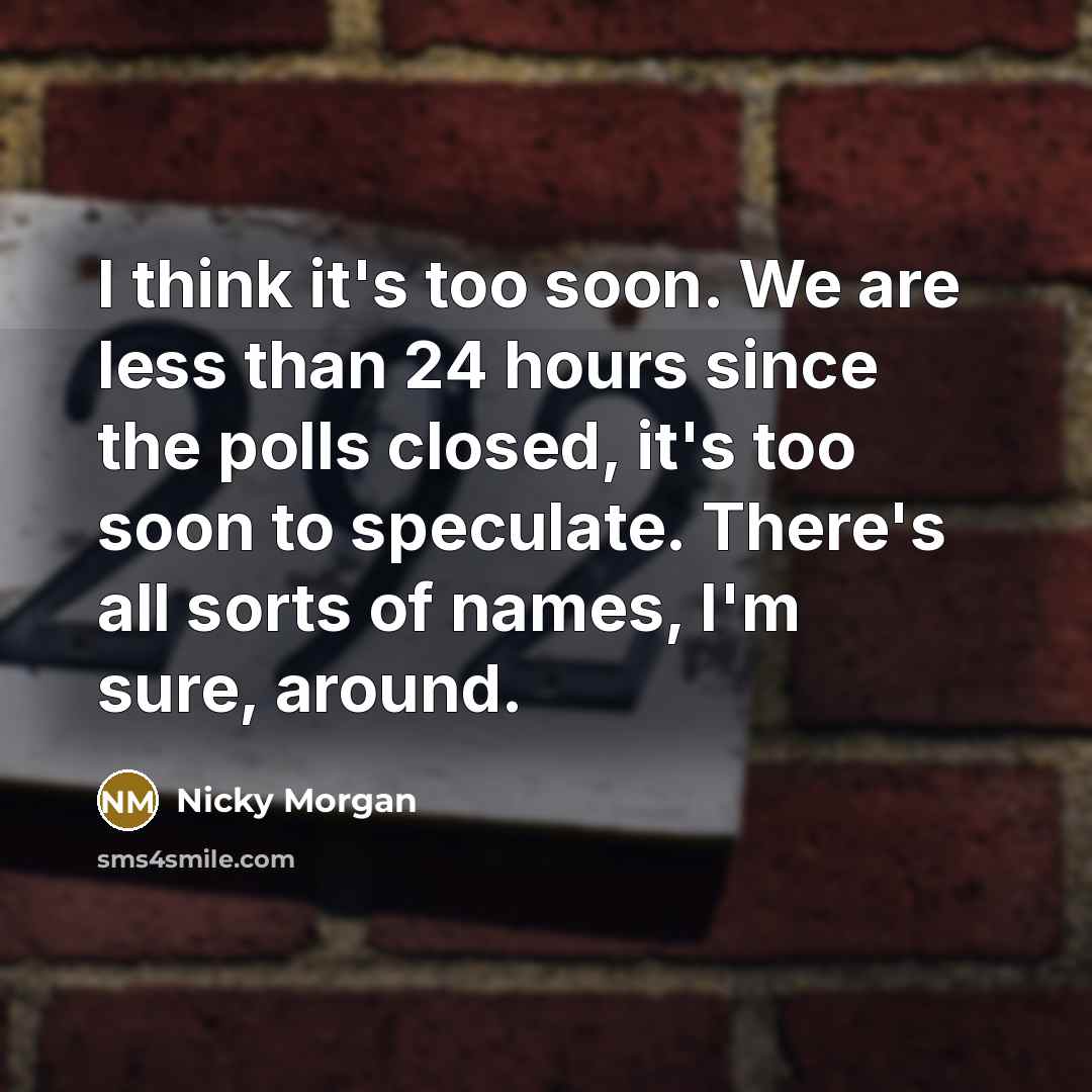 “I think it's too soon. We are less than 24 hours since the polls closed, it's too soon to speculate. There's all sorts of names, I'm sure, around.” quote by Nicky Morgan