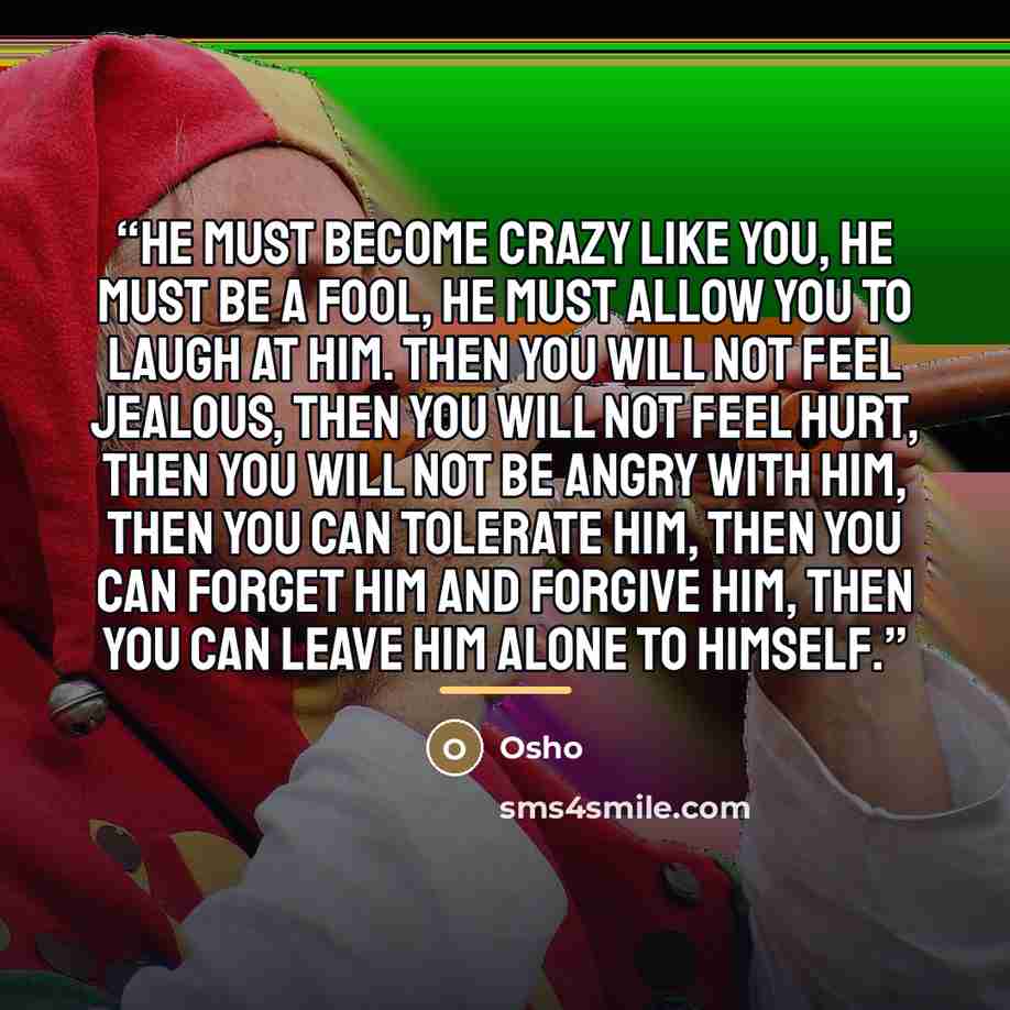 “He must become crazy like you, he must be a fool, he must allow you to laugh at him. Then you will not feel jealous, then you will not feel hurt, then you will not be angry with him, then you can tolerate him, then you can forget him and forgive him, then you can leave him alone to himself.” quote by Osho