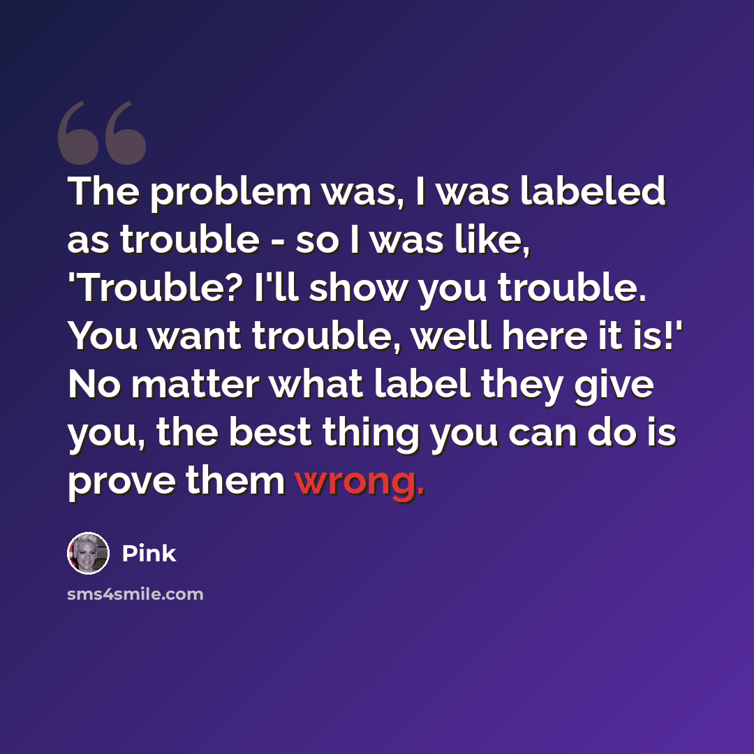 “The problem was, I was labeled as trouble - so I was like, 'Trouble? I'll show you trouble. You want trouble, well here it is!' No matter what label they give you, the best thing you can do is prove them wrong.” quote by Pink