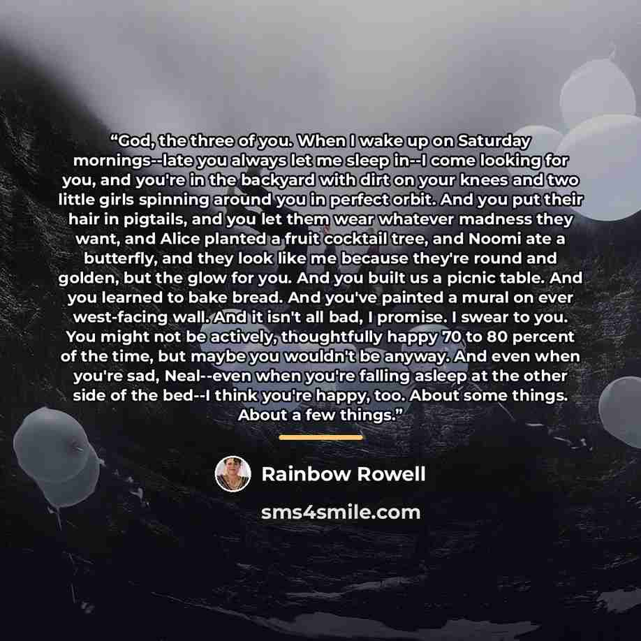 “God, the three of you. When I wake up on Saturday mornings--late you always let me sleep in--I come looking for you, and you're in the backyard with dirt on your knees and two little girls spinning around you in perfect orbit. And you put their hair in pigtails, and you let them wear whatever…” quote by Rainbow Rowell