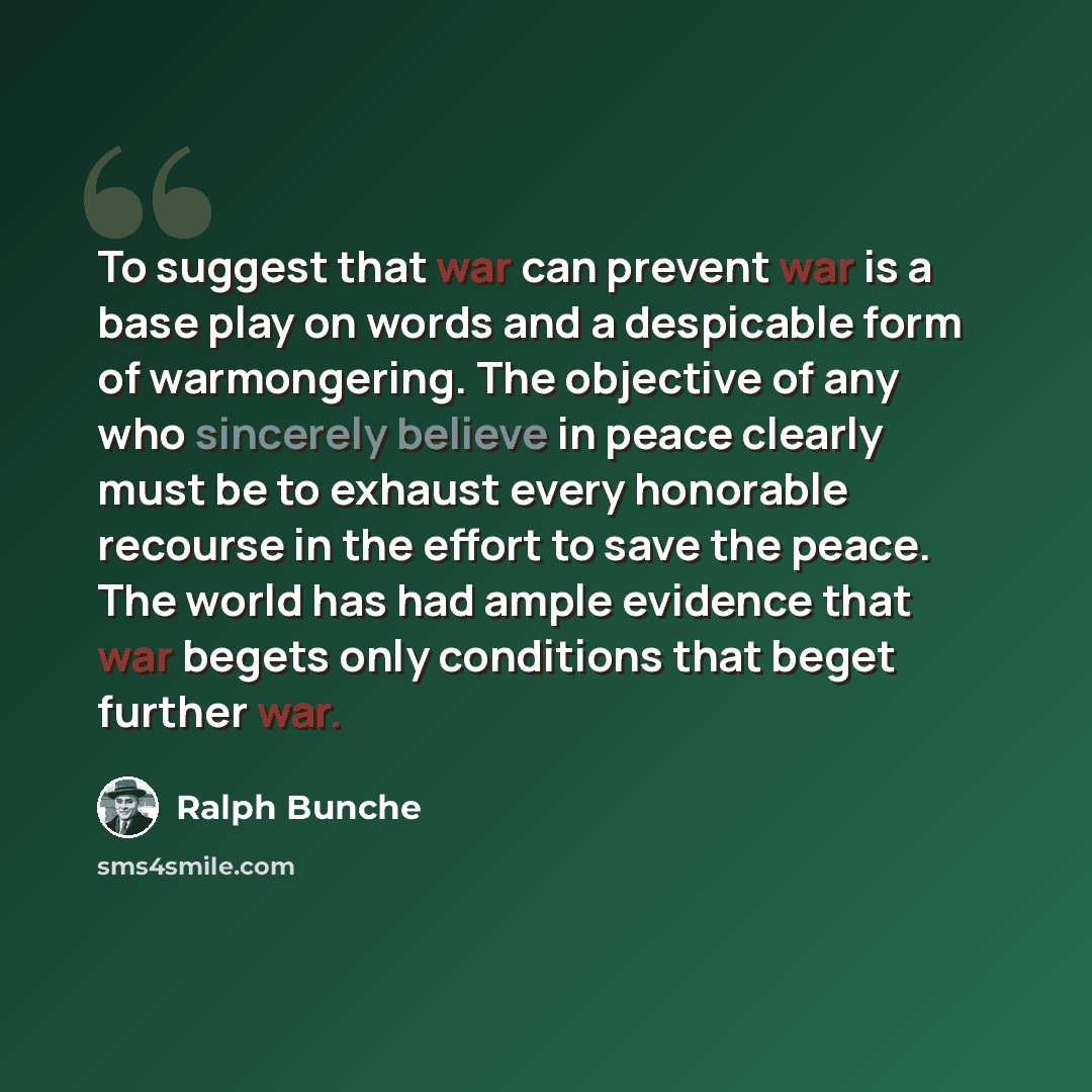 “To suggest that war can prevent war is a base play on words and a despicable form of warmongering. The objective of any who sincerely believe in peace clearly must be to exhaust every honorable recourse in the effort to save the peace. The world has had ample evidence that war begets only…” quote by Ralph Bunche